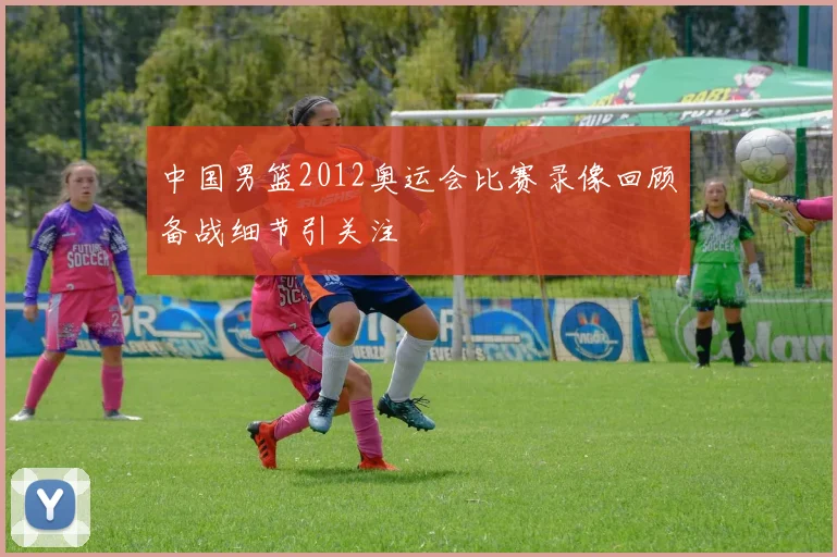 中国男篮2012奥运会比赛录像回顾备战细节引关注
