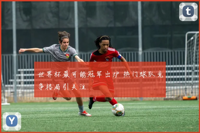 世界杯最可能冠军出炉 热门球队竞争格局引关注