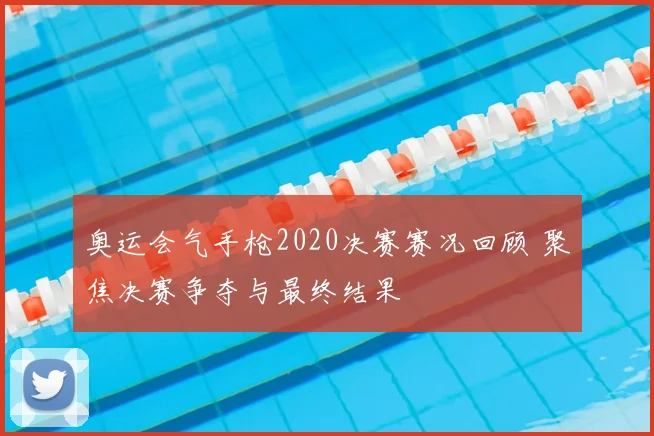 奥运会气手枪2020决赛赛况回顾 聚焦决赛争夺与最终结果