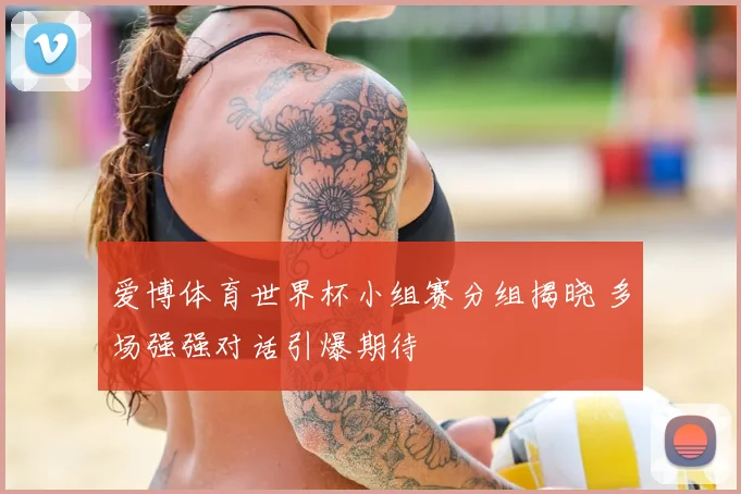 爱博体育世界杯小组赛分组揭晓 多场强强对话引爆期待