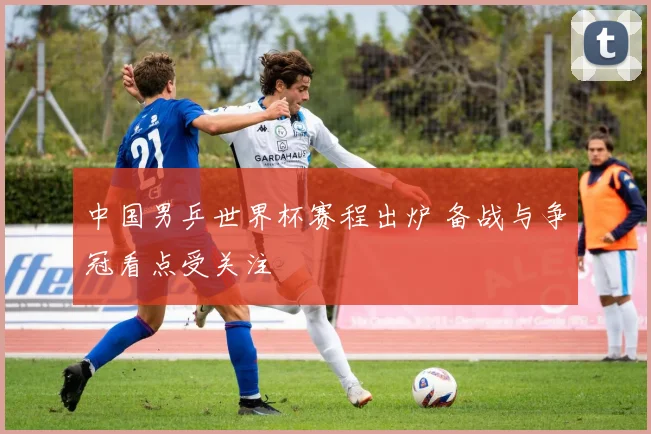 中国男乒世界杯赛程出炉 备战与争冠看点受关注