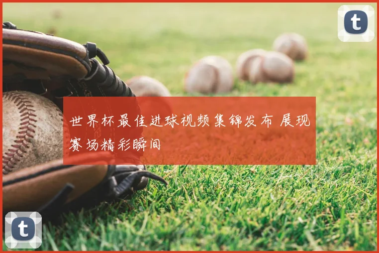 世界杯最佳进球视频集锦发布 展现赛场精彩瞬间