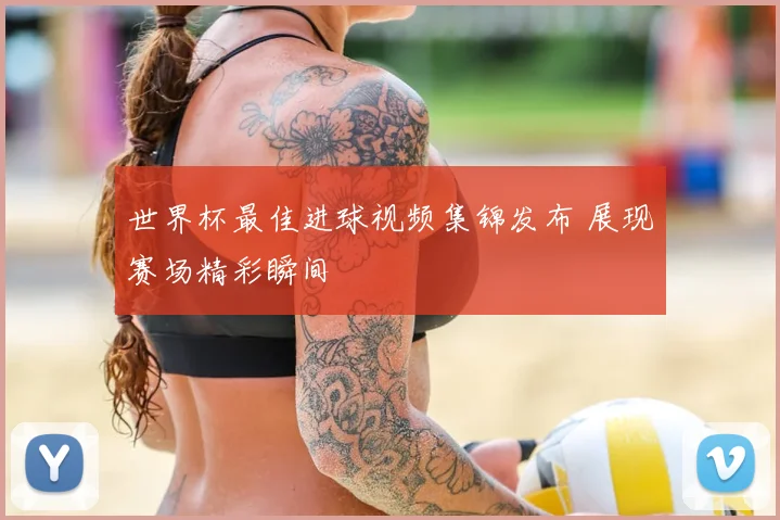 世界杯最佳进球视频集锦发布 展现赛场精彩瞬间